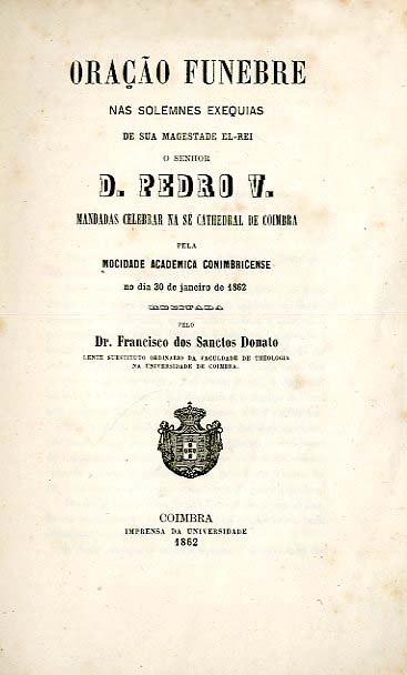 ORAÇAO FUNEBRE NAS SOLENES EXEQUIAS DE SUA MAGESTADE EL REI O SENHOR DOM PEDRO V MANDADAS CELEBRAR NA SE CATEDRAL DE COIMBRA PELA MOCIDADE ACADEMICA CONIMBRICENSE NO DIA 30 DE JANEIRO DE 1862